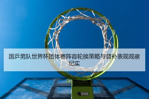 国乒男队世界杯团体赛阵容轮换策略与替补表现观察纪实