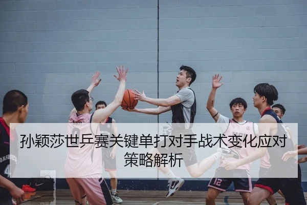 孙颖莎世乒赛关键单打对手战术变化应对策略解析