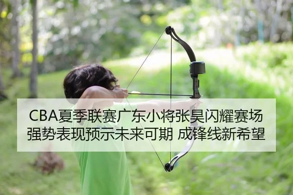 CBA夏季联赛广东小将张昊闪耀赛场 强势表现预示未来可期 成锋线新希望